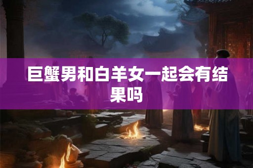 巨蟹男和白羊女一起会有结果吗