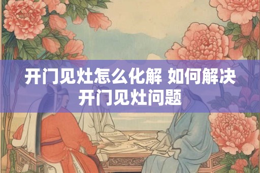 开门见灶怎么化解 如何解决开门见灶问题