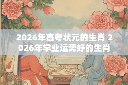 2026年高考状元的生肖 2026年学业运势好的生肖