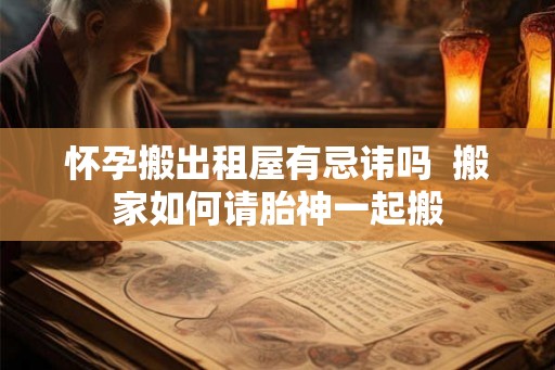 怀孕搬出租屋有忌讳吗  搬家如何请胎神一起搬