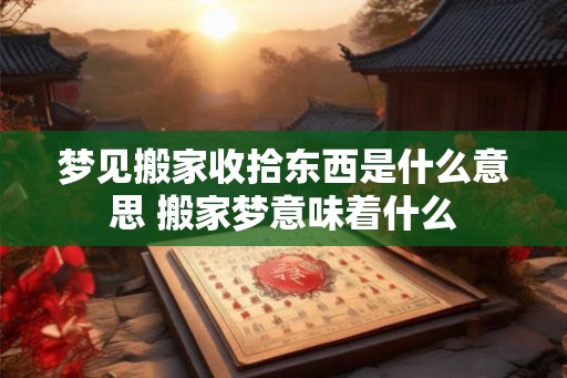 梦见搬家收拾东西是什么意思 搬家梦意味着什么 梦见搬家收拾东西是什么意思 搬家梦意味着什么