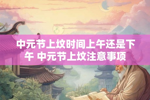 中元节上坟时间上午还是下午 中元节上坟注意事项