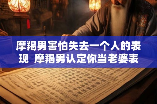 摩羯男害怕失去一个人的表现  摩羯男认定你当老婆表现