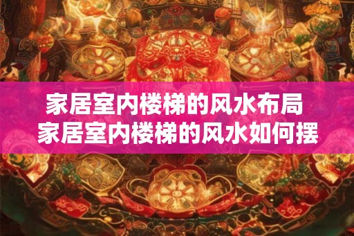 家居室内楼梯的风水布局 家居室内楼梯的风水如何摆放 家居室内楼梯的风水布局 家居室内楼梯的风水如何摆放