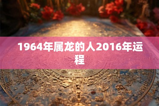 1964年属龙的人2016年运程