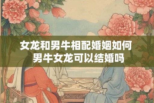 女龙和男牛相配婚姻如何 男牛女龙可以结婚吗 女龙和男牛相配婚姻如何 男牛女龙可以结婚吗