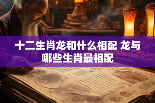 十二生肖龙和什么相配 龙与哪些生肖最相配
