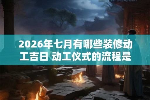 2026年七月有哪些装修动工吉日 动工仪式的流程是什么