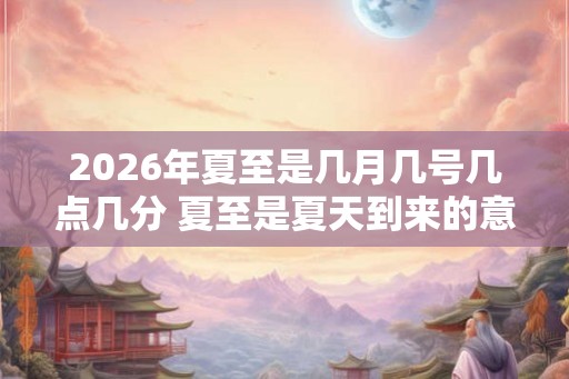 2026年夏至是几月几号几点几分 夏至是夏天到来的意思吗