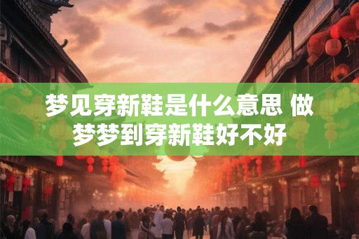 梦见穿新鞋是什么意思 做梦梦到穿新鞋好不好