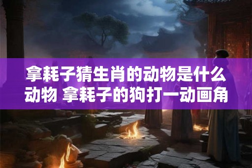 拿耗子猜生肖的动物是什么动物 拿耗子的狗打一动画角色
