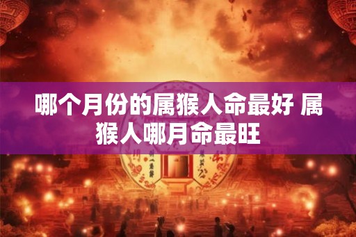 哪个月份的属猴人命最好 属猴人哪月命最旺