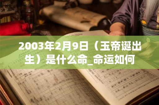 2003年2月9日（玉帝诞出生）是什么命_命运如何