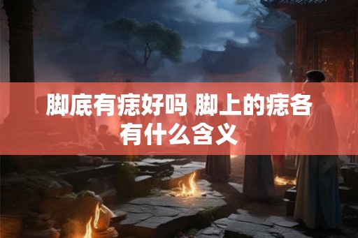脚底有痣好吗 脚上的痣各有什么含义 脚底有痣好吗 脚上的痣各有什么含义
