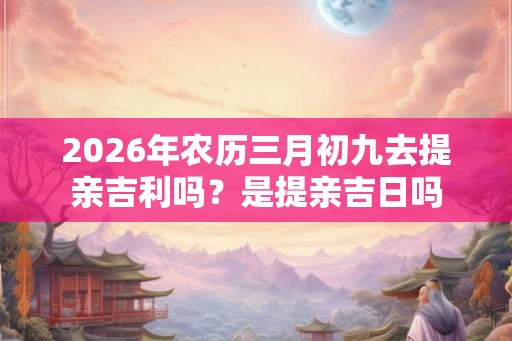 2026年农历三月初九去提亲吉利吗？是提亲吉日吗