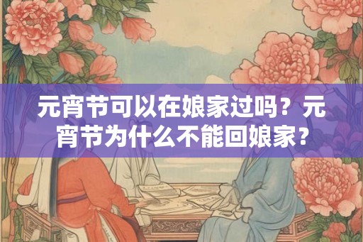 元宵节可以在娘家过吗?元宵节为什么不能回娘家? 元宵节可以在娘家过吗?元宵节为什么不能回娘家?