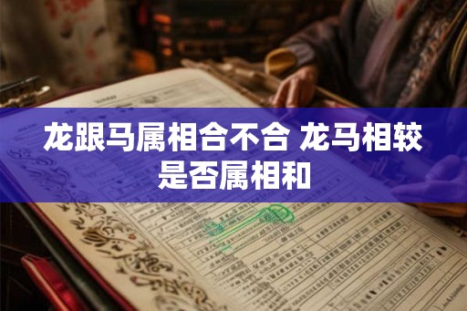 龙跟马属相合不合 龙马相较是否属相和 龙跟马属相合不合 龙马相较是否属相和