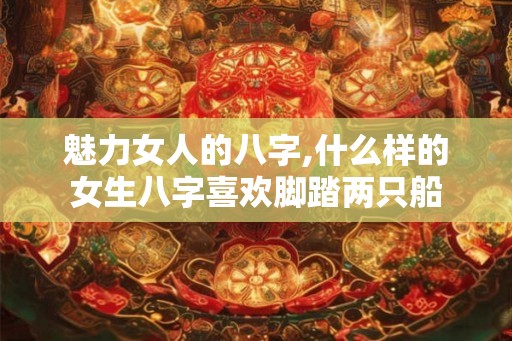魅力女人的八字,什么样的女生八字喜欢脚踏两只船
