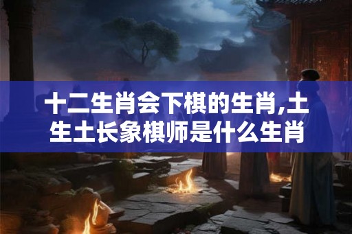 十二生肖会下棋的生肖,土生土长象棋师是什么生肖