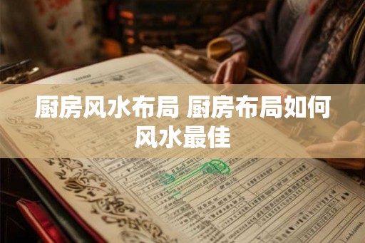 厨房风水布局 厨房布局如何风水最佳 厨房风水布局 厨房布局如何风水最佳