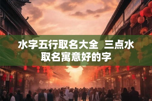 水字五行取名大全  三点水取名寓意好的字