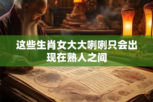 这些生肖女大大咧咧只会出现在熟人之间