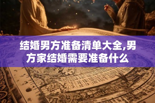 结婚男方准备清单大全,男方家结婚需要准备什么 结婚男方准备清单大全,男方家结婚需要准备什么