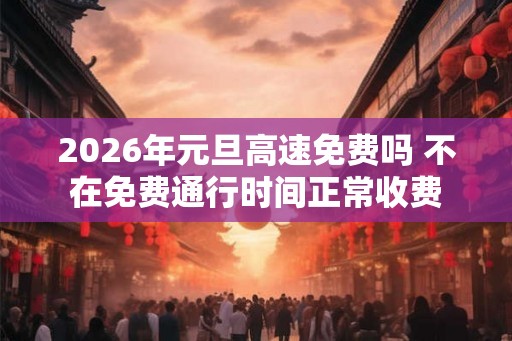 2026年元旦高速免费吗 不在免费通行时间正常收费