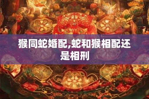猴同蛇婚配,蛇和猴相配还是相刑