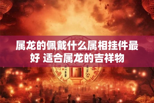 属龙的佩戴什么属相挂件最好 适合属龙的吉祥物