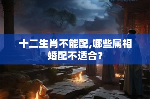 十二生肖不能配,哪些属相婚配不适合? 十二生肖不能配,哪些属相婚配不适合?