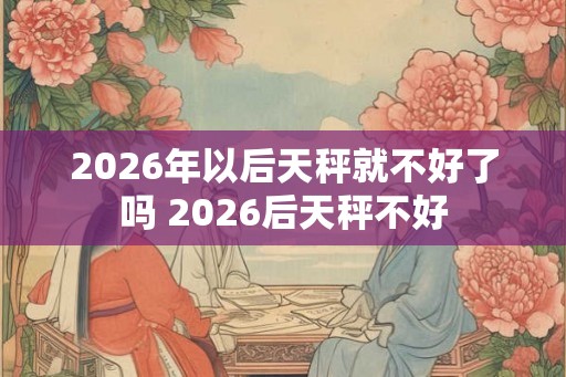 2026年以后天秤就不好了吗 2026后天秤不好