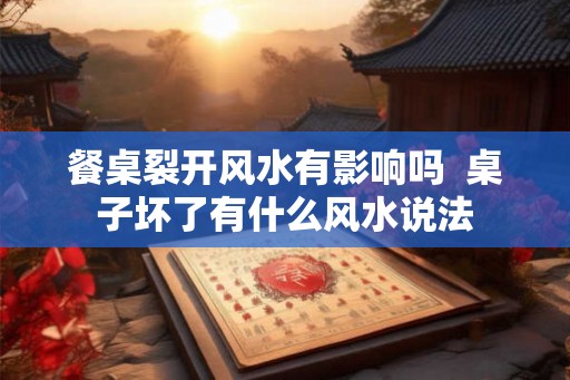 餐桌裂开风水有影响吗 桌子坏了有什么风水说法 餐桌裂开风水有影响吗 桌子坏了有什么风水说法