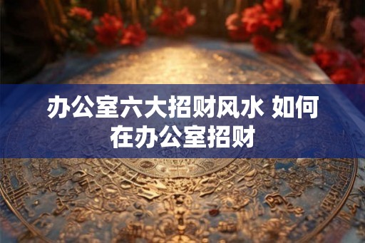 办公室六大招财风水 如何在办公室招财 办公室六大招财风水 如何在办公室招财