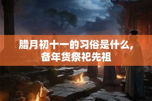 腊月初十一的习俗是什么,备年货祭祀先祖