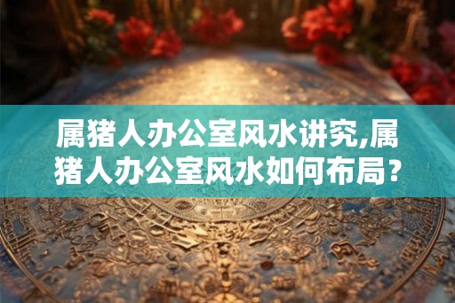 属猪人办公室风水讲究,属猪人办公室风水如何布局？