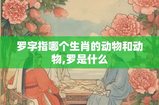 罗字指哪个生肖的动物和动物,罗是什么 罗字指哪个生肖的动物和动物,罗是什么