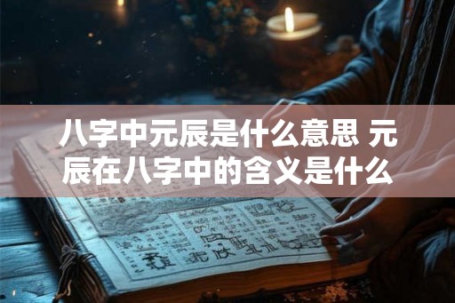 八字中元辰是什么意思 元辰在八字中的含义是什么