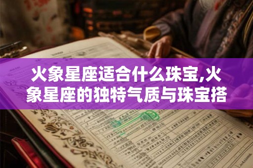 火象星座适合什么珠宝,火象星座的独特气质与珠宝搭配指南