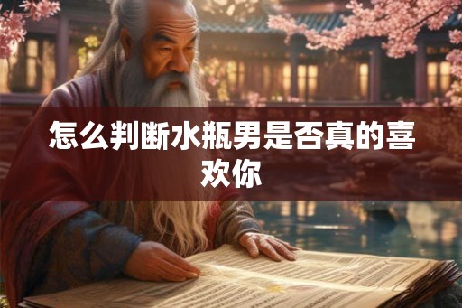 怎么判断水瓶男是否真的喜欢你