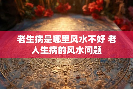老生病是哪里风水不好 老人生病的风水问题