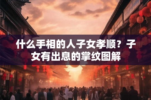 什么手相的人子女孝顺？子女有出息的掌纹图解