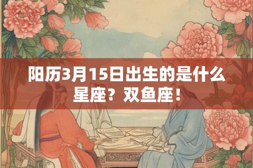 阳历3月15日出生的是什么星座?双鱼座! 阳历3月15日出生的是什么星座?双鱼座!