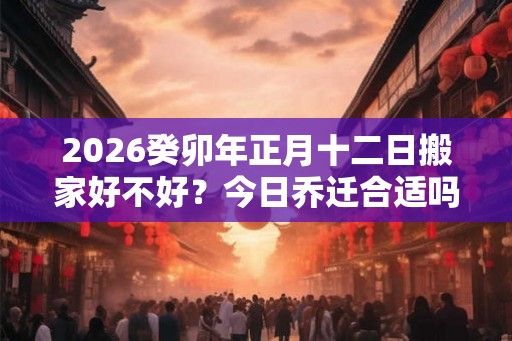2026癸卯年正月十二日搬家好不好？今日乔迁合适吗？