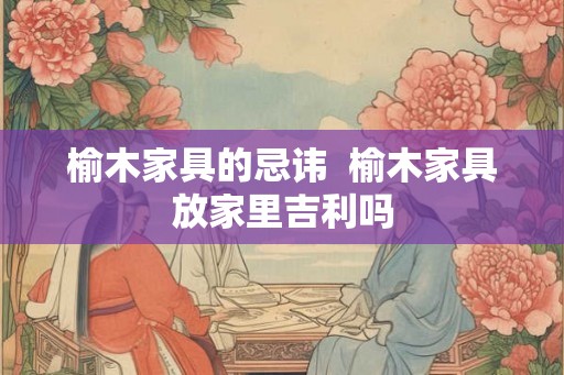 榆木家具的忌讳  榆木家具放家里吉利吗