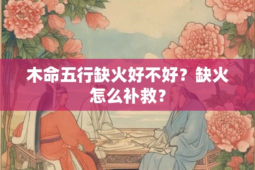 木命五行缺火好不好?缺火怎么补救? 木命五行缺火好不好?缺火怎么补救?