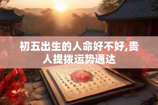 初五出生的人命好不好,贵人提拨运势通达