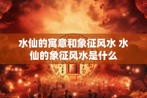 水仙的寓意和象征风水 水仙的象征风水是什么