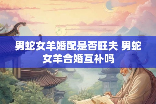 男蛇女羊婚配是否旺夫 男蛇女羊合婚互补吗