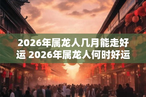 2026年属龙人几月能走好运 2026年属龙人何时好运亨通